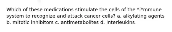 Which of these medications stimulate the cells of the *i*mmune system to recognize and attack cancer cells? a. alkylating agents b. mitotic inhibitors c. antimetabolites d. interleukins