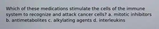 Which of these medications stimulate the cells of the immune system to recognize and attack cancer cells? a. mitotic inhibitors b. antimetabolites c. alkylating agents d. interleukins