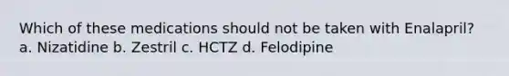 Which of these medications should not be taken with Enalapril? a. Nizatidine b. Zestril c. HCTZ d. Felodipine