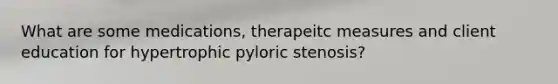 What are some medications, therapeitc measures and client education for hypertrophic pyloric stenosis?