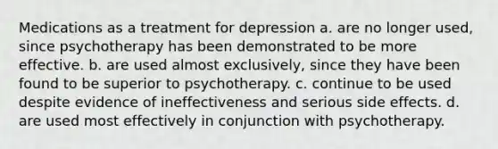 Medications as a treatment for depression a. are no longer used, since psychotherapy has been demonstrated to be more effective. b. are used almost exclusively, since they have been found to be superior to psychotherapy. c. continue to be used despite evidence of ineffectiveness and serious side effects. d. are used most effectively in conjunction with psychotherapy.