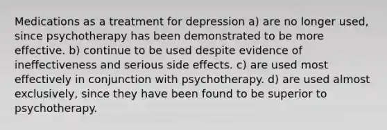 Medications as a treatment for depression a) are no longer used, since psychotherapy has been demonstrated to be more effective. b) continue to be used despite evidence of ineffectiveness and serious side effects. c) are used most effectively in conjunction with psychotherapy. d) are used almost exclusively, since they have been found to be superior to psychotherapy.