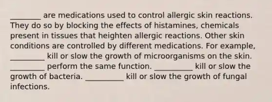 ________ are medications used to control allergic skin reactions. They do so by blocking the effects of histamines, chemicals present in tissues that heighten allergic reactions. Other skin conditions are controlled by different medications. For example, _________ kill or slow the growth of microorganisms on the skin. _________ perform the same function. __________ kill or slow the growth of bacteria. __________ kill or slow the growth of fungal infections.