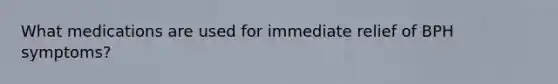 What medications are used for immediate relief of BPH symptoms?