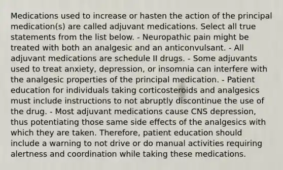 Medications used to increase or hasten the action of the principal medication(s) are called adjuvant medications. Select all true statements from the list below. - Neuropathic pain might be treated with both an analgesic and an anticonvulsant. - All adjuvant medications are schedule II drugs. - Some adjuvants used to treat anxiety, depression, or insomnia can interfere with the analgesic properties of the principal medication. - Patient education for individuals taking corticosteroids and analgesics must include instructions to not abruptly discontinue the use of the drug. - Most adjuvant medications cause CNS depression, thus potentiating those same side effects of the analgesics with which they are taken. Therefore, patient education should include a warning to not drive or do manual activities requiring alertness and coordination while taking these medications.