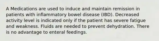 A Medications are used to induce and maintain remission in patients with inflammatory bowel disease (IBD). Decreased activity level is indicated only if the patient has severe fatigue and weakness. Fluids are needed to prevent dehydration. There is no advantage to enteral feedings.