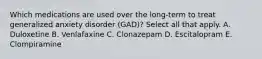 Which medications are used over the long-term to treat generalized anxiety disorder (GAD)? Select all that apply. A. Duloxetine B. Venlafaxine C. Clonazepam D. Escitalopram E. Clompiramine