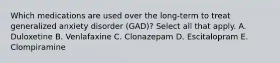 Which medications are used over the long-term to treat generalized anxiety disorder (GAD)? Select all that apply. A. Duloxetine B. Venlafaxine C. Clonazepam D. Escitalopram E. Clompiramine