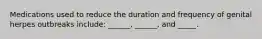 Medications used to reduce the duration and frequency of genital herpes outbreaks include: ______, ______, and _____.