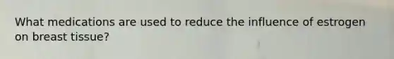 What medications are used to reduce the influence of estrogen on breast tissue?