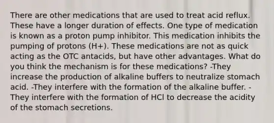 There are other medications that are used to treat acid reflux. These have a longer duration of effects. One type of medication is known as a proton pump inhibitor. This medication inhibits the pumping of protons (H+). These medications are not as quick acting as the OTC antacids, but have other advantages. What do you think the mechanism is for these medications? -They increase the production of alkaline buffers to neutralize stomach acid. -They interfere with the formation of the alkaline buffer. -They interfere with the formation of HCl to decrease the acidity of the stomach secretions.