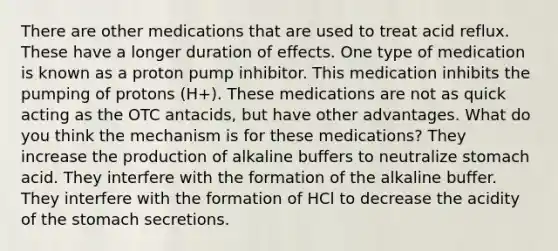 There are other medications that are used to treat acid reflux. These have a longer duration of effects. One type of medication is known as a proton pump inhibitor. This medication inhibits the pumping of protons (H+). These medications are not as quick acting as the OTC antacids, but have other advantages. What do you think the mechanism is for these medications? They increase the production of alkaline buffers to neutralize stomach acid. They interfere with the formation of the alkaline buffer. They interfere with the formation of HCl to decrease the acidity of the stomach secretions.