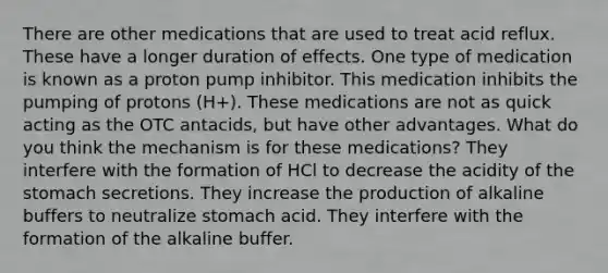 There are other medications that are used to treat acid reflux. These have a longer duration of effects. One type of medication is known as a proton pump inhibitor. This medication inhibits the pumping of protons (H+). These medications are not as quick acting as the OTC antacids, but have other advantages. What do you think the mechanism is for these medications? They interfere with the formation of HCl to decrease the acidity of the stomach secretions. They increase the production of alkaline buffers to neutralize stomach acid. They interfere with the formation of the alkaline buffer.