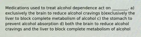 Medications used to treat alcohol dependence act on ________. a) exclusively the brain to reduce alcohol cravings b)exclusively the liver to block complete metabolism of alcohol c) the stomach to prevent alcohol absorption d) both the brain to reduce alcohol cravings and the liver to block complete metabolism of alcohol