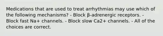 Medications that are used to treat arrhythmias may use which of the following mechanisms? - Block β-adrenergic receptors. - Block fast Na+ channels. - Block slow Ca2+ channels. - All of the choices are correct.