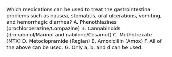 Which medications can be used to treat the gastrointestinal problems such as nausea, stomatitis, oral ulcerations, vomiting, and hemorrhagic diarrhea? A. Phenothiazines (prochlorperazine/Compazine) B. Cannabinoids (dronabinol/Marinol and nabilone/Cesamet) C. Methotrexate (MTX) D. Metoclopramide (Reglan) E. Amoxicillin (Amox) F. All of the above can be used. G. Only a, b, and d can be used.