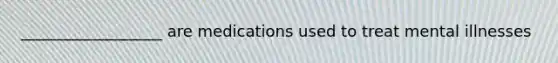 __________________ are medications used to treat mental illnesses