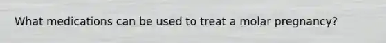 What medications can be used to treat a molar pregnancy?