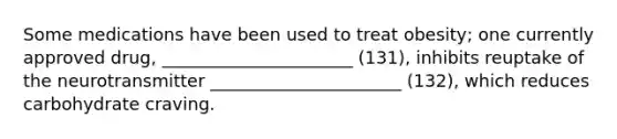 Some medications have been used to treat obesity; one currently approved drug, ______________________ (131), inhibits reuptake of the neurotransmitter ______________________ (132), which reduces carbohydrate craving.
