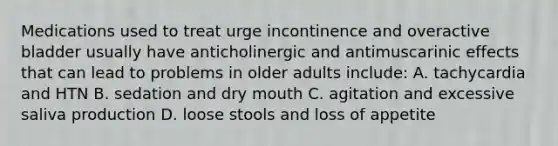 Medications used to treat urge incontinence and overactive bladder usually have anticholinergic and antimuscarinic effects that can lead to problems in older adults include: A. tachycardia and HTN B. sedation and dry mouth C. agitation and excessive saliva production D. loose stools and loss of appetite