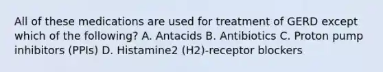 All of these medications are used for treatment of GERD except which of the following? A. Antacids B. Antibiotics C. Proton pump inhibitors (PPIs) D. Histamine2 (H2)-receptor blockers