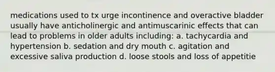 medications used to tx urge incontinence and overactive bladder usually have anticholinergic and antimuscarinic effects that can lead to problems in older adults including: a. tachycardia and hypertension b. sedation and dry mouth c. agitation and excessive saliva production d. loose stools and loss of appetitie