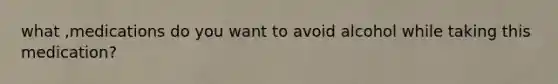 what ,medications do you want to avoid alcohol while taking this medication?