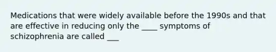 Medications that were widely available before the 1990s and that are effective in reducing only the ____ symptoms of schizophrenia are called ___