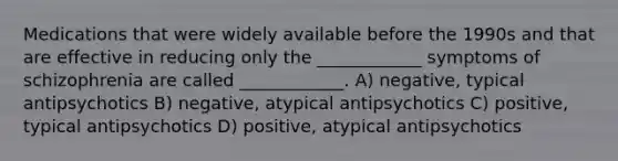 Medications that were widely available before the 1990s and that are effective in reducing only the ____________ symptoms of schizophrenia are called ____________. A) negative, typical antipsychotics B) negative, atypical antipsychotics C) positive, typical antipsychotics D) positive, atypical antipsychotics