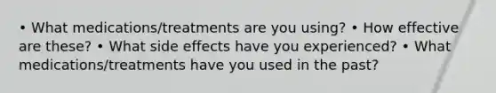 • What medications/treatments are you using? • How effective are these? • What side effects have you experienced? • What medications/treatments have you used in the past?