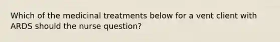 Which of the medicinal treatments below for a vent client with ARDS should the nurse question?