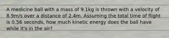 A medicine ball with a mass of 9.1kg is thrown with a velocity of 8.9m/s over a distance of 2.4m. Assuming the total time of flight is 0.56 seconds, how much kinetic energy does the ball have while it's in the air?