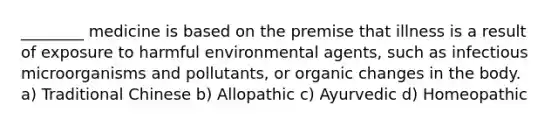 ________ medicine is based on the premise that illness is a result of exposure to harmful environmental agents, such as infectious microorganisms and pollutants, or organic changes in the body. a) Traditional Chinese b) Allopathic c) Ayurvedic d) Homeopathic