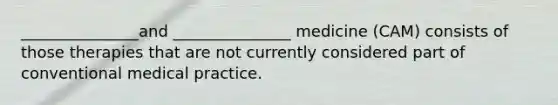 _______________and _______________ medicine (CAM) consists of those therapies that are not currently considered part of conventional medical practice.