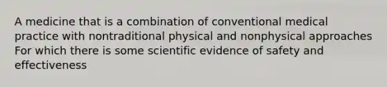 A medicine that is a combination of conventional medical practice with nontraditional physical and nonphysical approaches For which there is some scientific evidence of safety and effectiveness