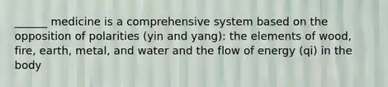 ______ medicine is a comprehensive system based on the opposition of polarities (yin and yang): the elements of wood, fire, earth, metal, and water and the flow of energy (qi) in the body