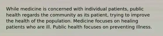 While medicine is concerned with individual patients, public health regards the community as its patient, trying to improve the health of the population. Medicine focuses on healing patients who are ill. Public health focuses on preventing illness.