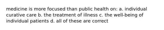 medicine is more focused than public health on: a. individual curative care b. the treatment of illness c. the well-being of individual patients d. all of these are correct