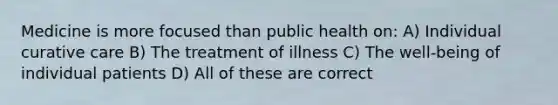 Medicine is more focused than public health on: A) Individual curative care B) The treatment of illness C) The well-being of individual patients D) All of these are correct