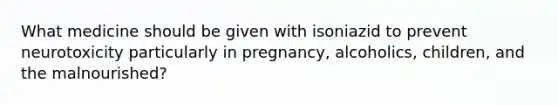 What medicine should be given with isoniazid to prevent neurotoxicity particularly in pregnancy, alcoholics, children, and the malnourished?