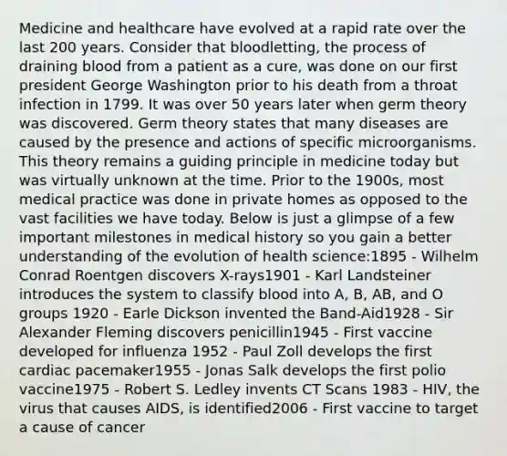 Medicine and healthcare have evolved at a rapid rate over the last 200 years. Consider that bloodletting, the process of draining blood from a patient as a cure, was done on our first president George Washington prior to his death from a throat infection in 1799. It was over 50 years later when germ theory was discovered. Germ theory states that many diseases are caused by the presence and actions of specific microorganisms. This theory remains a guiding principle in medicine today but was virtually unknown at the time. Prior to the 1900s, most medical practice was done in private homes as opposed to the vast facilities we have today. Below is just a glimpse of a few important milestones in medical history so you gain a better understanding of the evolution of health science:1895 - Wilhelm Conrad Roentgen discovers X-rays1901 - Karl Landsteiner introduces the system to classify blood into A, B, AB, and O groups 1920 - Earle Dickson invented the Band-Aid1928 - Sir Alexander Fleming discovers penicillin1945 - First vaccine developed for influenza 1952 - Paul Zoll develops the first cardiac pacemaker1955 - Jonas Salk develops the first polio vaccine1975 - Robert S. Ledley invents CT Scans 1983 - HIV, the virus that causes AIDS, is identified2006 - First vaccine to target a cause of cancer