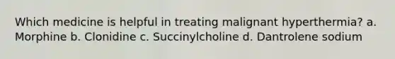 Which medicine is helpful in treating malignant hyperthermia? a. Morphine b. Clonidine c. Succinylcholine d. Dantrolene sodium