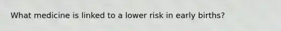 What medicine is linked to a lower risk in early births?