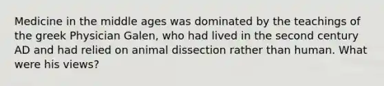 Medicine in the middle ages was dominated by the teachings of the greek Physician Galen, who had lived in the second century AD and had relied on animal dissection rather than human. What were his views?