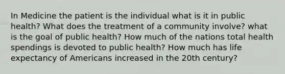 In Medicine the patient is the individual what is it in public health? What does the treatment of a community involve? what is the goal of public health? How much of the nations total health spendings is devoted to public health? How much has life expectancy of Americans increased in the 20th century?