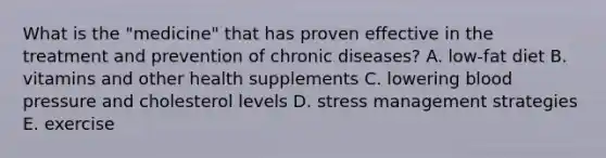 What is the "medicine" that has proven effective in the treatment and prevention of chronic diseases? A. low-fat diet B. vitamins and other health supplements C. lowering blood pressure and cholesterol levels D. stress management strategies E. exercise