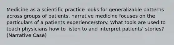 Medicine as a scientific practice looks for generalizable patterns across groups of patients, narrative medicine focuses on the particulars of a patients experience/story. What tools are used to teach physicians how to listen to and interpret patients' stories? (Narrative Case)