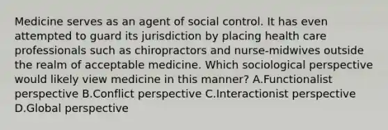 Medicine serves as an agent of social control. It has even attempted to guard its jurisdiction by placing health care professionals such as chiropractors and nurse-midwives outside the realm of acceptable medicine. Which sociological perspective would likely view medicine in this manner? A.Functionalist perspective B.Conflict perspective C.Interactionist perspective D.Global perspective