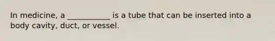 In medicine, a ___________ is a tube that can be inserted into a body cavity, duct, or vessel.