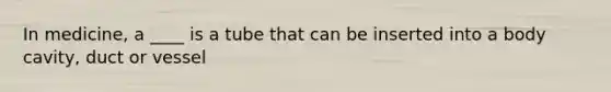 In medicine, a ____ is a tube that can be inserted into a body cavity, duct or vessel